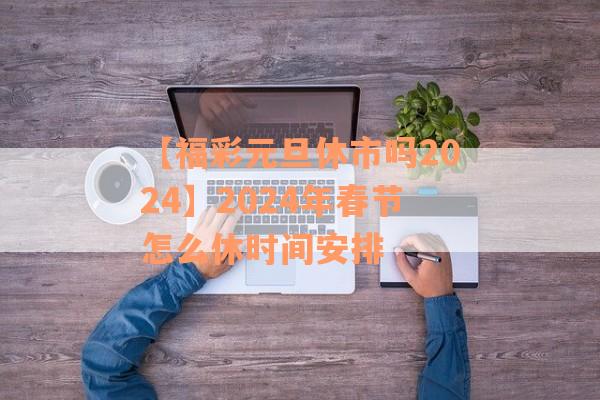 【福彩元旦休市吗2024】2024年春节怎么休时间安排