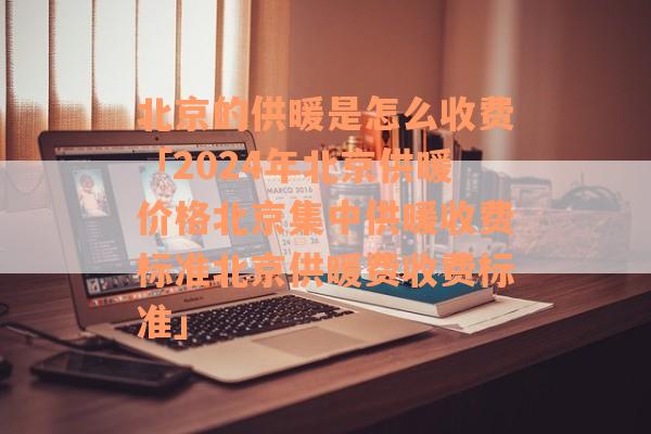 北京的供暖是怎么收费「2024年北京供暖价格北京集中供暖收费标准北京供暖费收费标准」