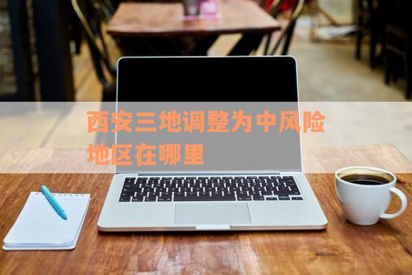 西安三地调整为中风险地区在哪里