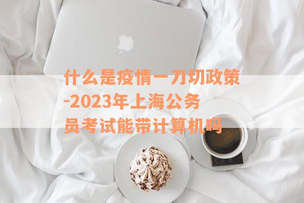 什么是疫情一刀切政策-2023年上海公务员考试能带计算机吗