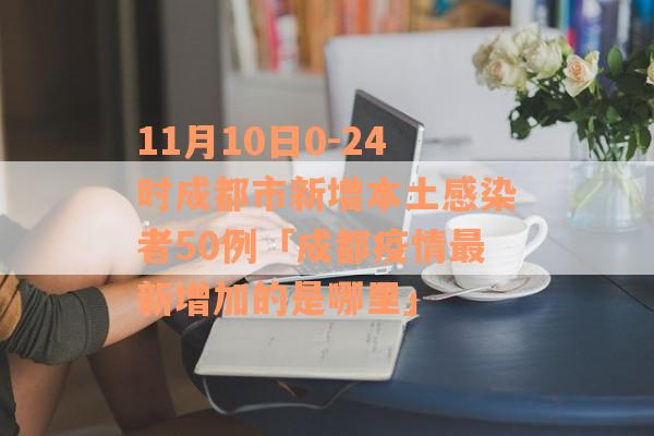 11月10日0-24时成都市新增本土感染者50例「成都疫情最新增加的是哪里」