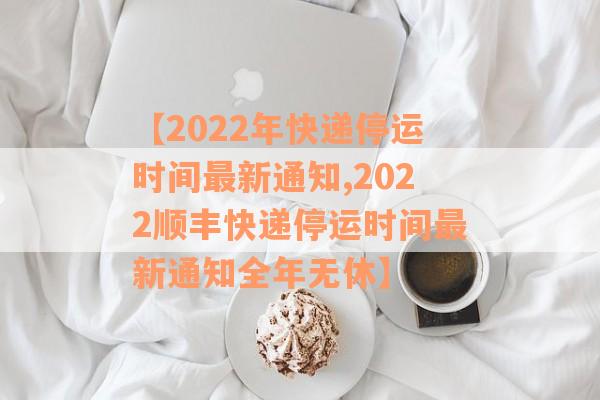 【2022年快递停运时间最新通知,2022顺丰快递停运时间最新通知全年无休】
