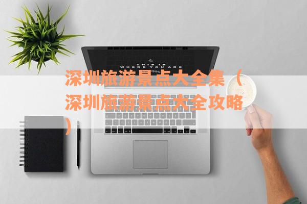 深圳旅游景点大全集（深圳旅游景点大全攻略）