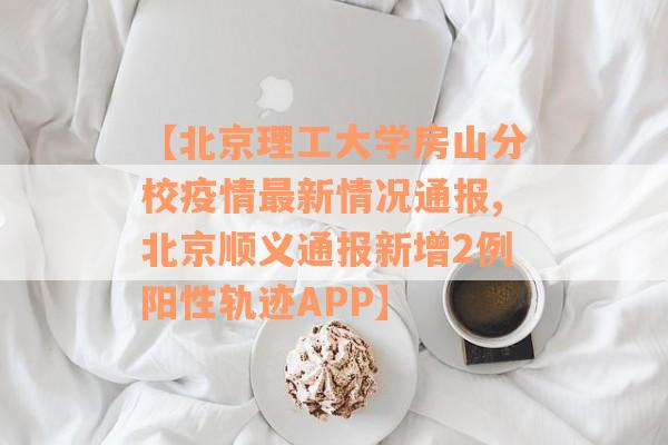 【北京理工大学房山分校疫情最新情况通报,北京顺义通报新增2例阳性轨迹APP】