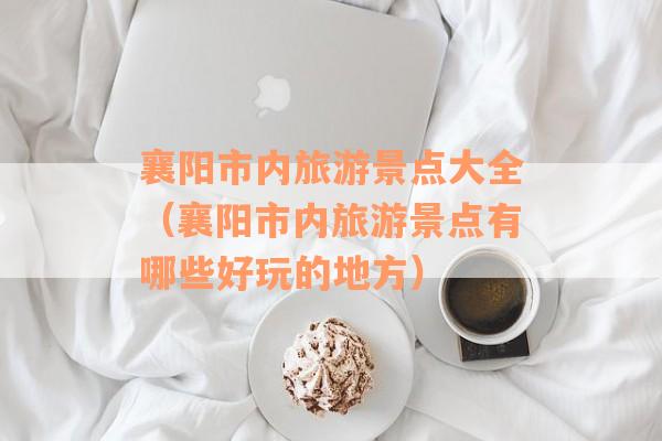 襄阳市内旅游景点大全（襄阳市内旅游景点有哪些好玩的地方）