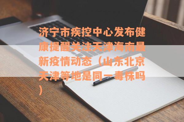 济宁市疾控中心发布健康提醒关注天津海南最新疫情动态（山东北京天津等地是同一毒株吗）