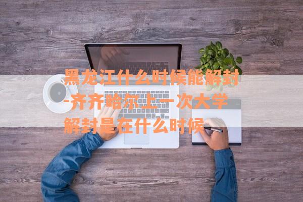 黑龙江什么时候能解封-齐齐哈尔上一次大学解封是在什么时候