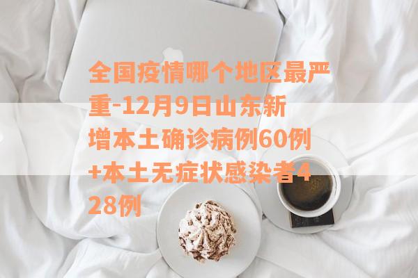 全国疫情哪个地区最严重-12月9日山东新增本土确诊病例60例+本土无症状感染者428例