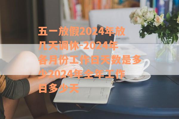 五一放假2024年放几天调休-2024年各月份工作日天数是多少2024年全年工作日多少天