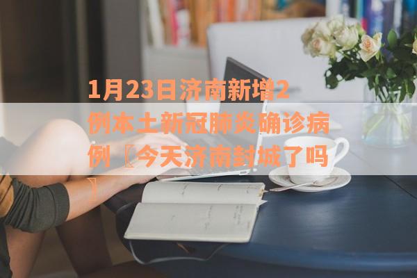 1月23日济南新增2例本土新冠肺炎确诊病例〖今天济南封城了吗〗