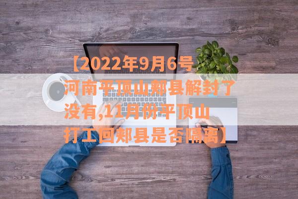 【2022年9月6号河南平顶山郏县解封了没有,11月份平顶山打工回郏县是否隔离】