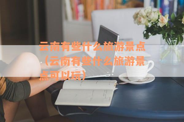 云南有些什么旅游景点（云南有些什么旅游景点可以玩）