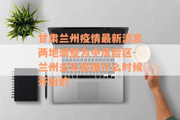 甘肃兰州疫情最新消息两地调整为中风险区-兰州去年疫情什么时候开始的