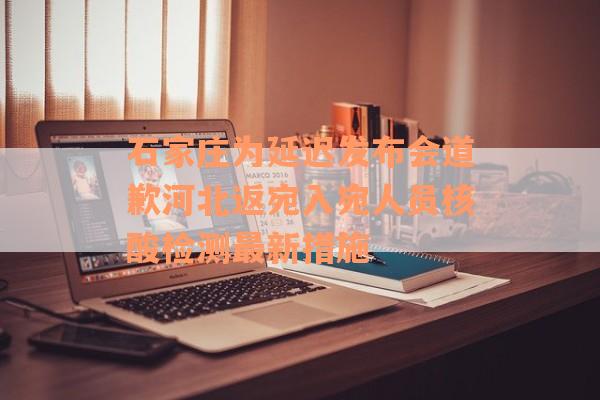 石家庄为延迟发布会道歉河北返宛入宛人员核酸检测最新措施