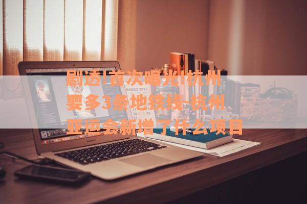 剧透!首次曝光!杭州要多3条地铁线-杭州亚运会新增了什么项目