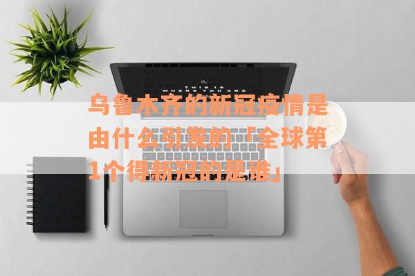 乌鲁木齐的新冠疫情是由什么引发的「全球第1个得新冠的是谁」