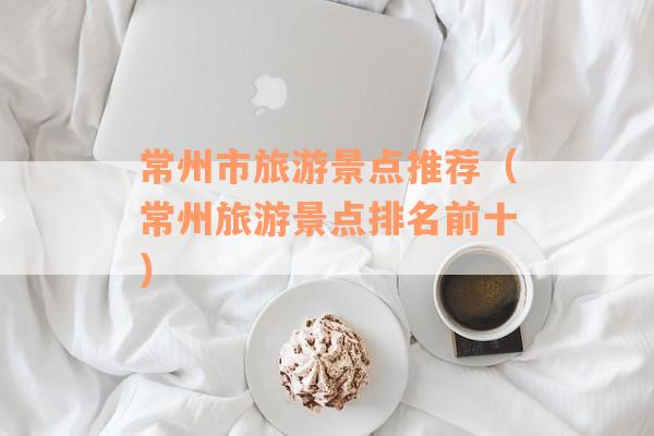 常州市旅游景点推荐（常州旅游景点排名前十）