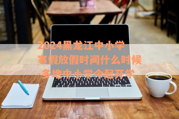 2024黑龙江中小学寒假放假时间什么时候-多地中小学今起开学