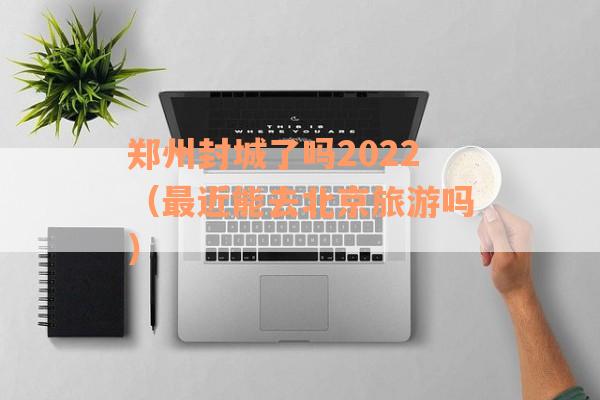 郑州封城了吗2022（最近能去北京旅游吗）