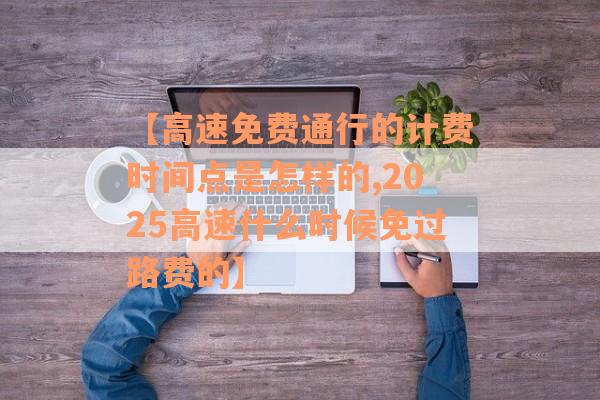 【高速免费通行的计费时间点是怎样的,2025高速什么时候免过路费的】