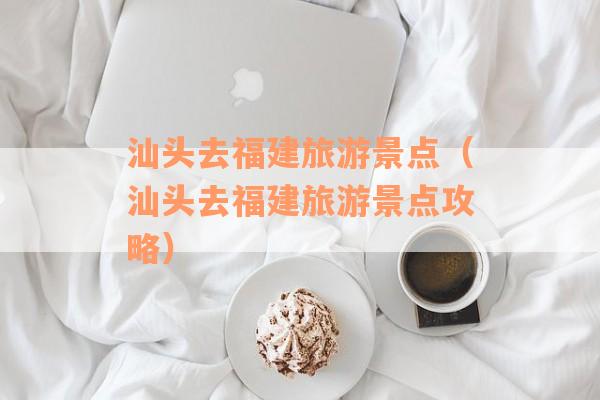 汕头去福建旅游景点（汕头去福建旅游景点攻略）