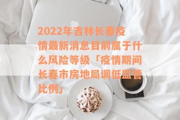 2022年吉林长春疫情最新消息目前属于什么风险等级「疫情期间长春市房地局调低监管比例」