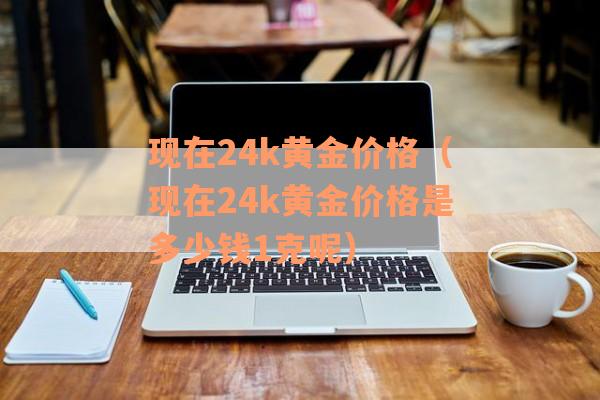 现在24k黄金价格（现在24k黄金价格是多少钱1克呢）