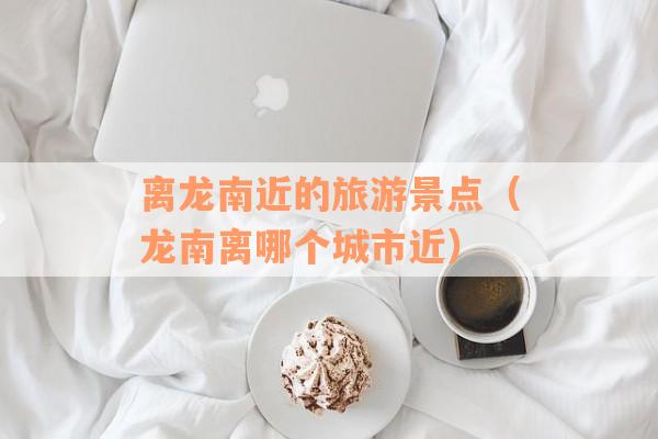 离龙南近的旅游景点（龙南离哪个城市近）