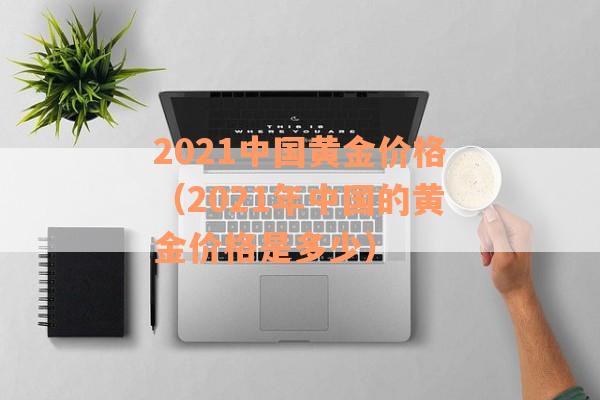 2021中国黄金价格（2021年中国的黄金价格是多少）