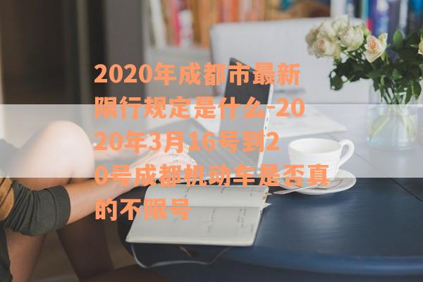 2020年成都市最新限行规定是什么-2020年3月16号到20号成都机动车是否真的不限号