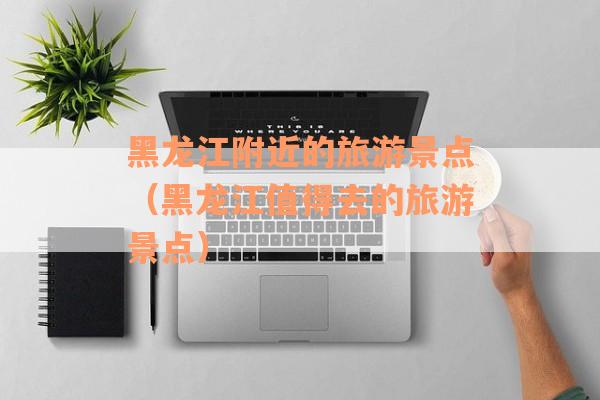 黑龙江附近的旅游景点（黑龙江值得去的旅游景点）