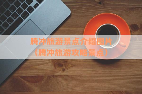 腾冲旅游景点介绍图片（腾冲旅游攻略景点）