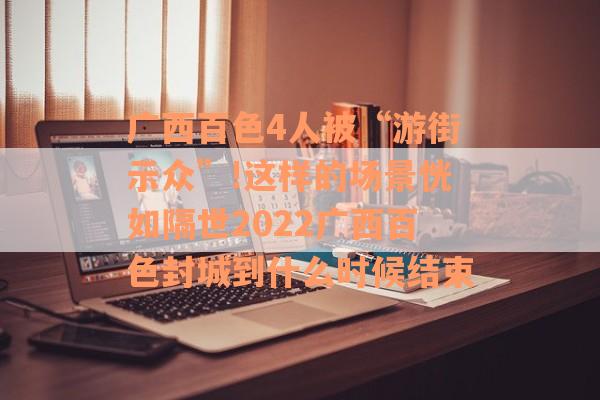 广西百色4人被“游街示众”!这样的场景恍如隔世2022广西百色封城到什么时候结束