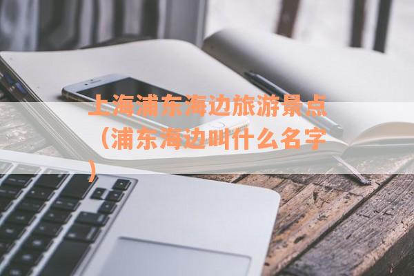 上海浦东海边旅游景点（浦东海边叫什么名字）