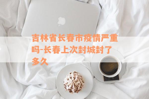 吉林省长春市疫情严重吗-长春上次封城封了多久