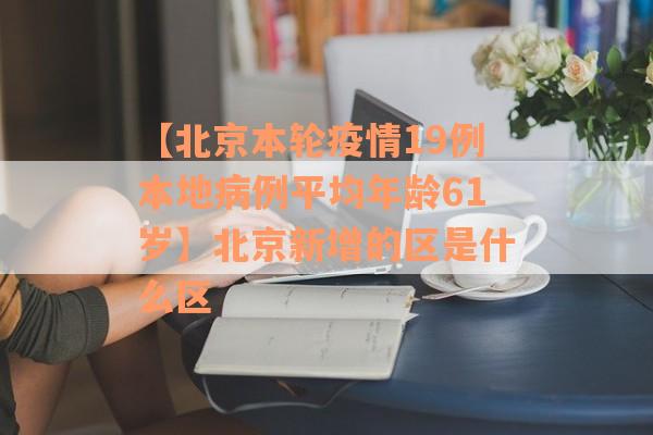 【北京本轮疫情19例本地病例平均年龄61岁】北京新增的区是什么区