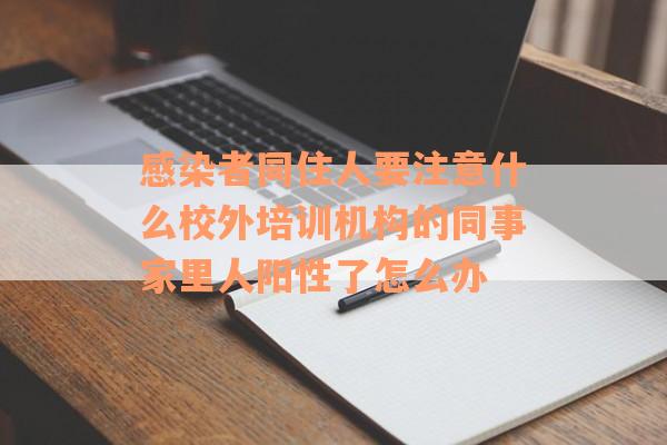 感染者同住人要注意什么校外培训机构的同事家里人阳性了怎么办