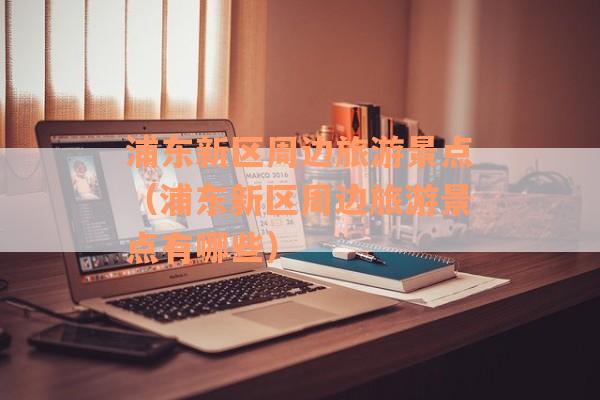 浦东新区周边旅游景点（浦东新区周边旅游景点有哪些）