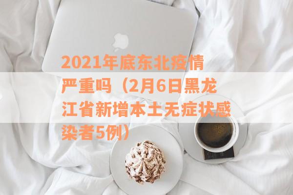 2021年底东北疫情严重吗（2月6日黑龙江省新增本土无症状感染者5例）