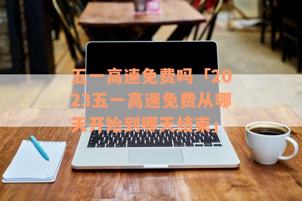 五一高速免费吗「2023五一高速免费从哪天开始到哪天结束」
