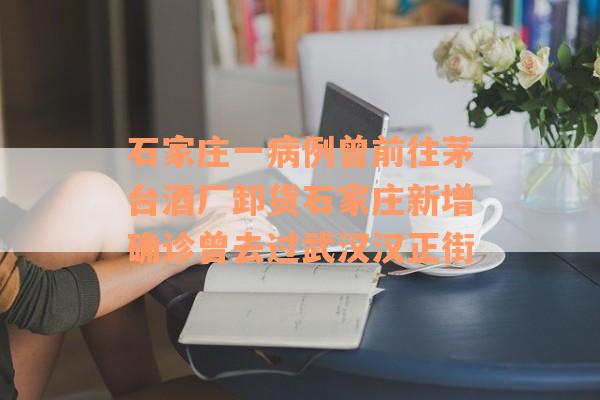 石家庄一病例曾前往茅台酒厂卸货石家庄新增确诊曾去过武汉汉正街