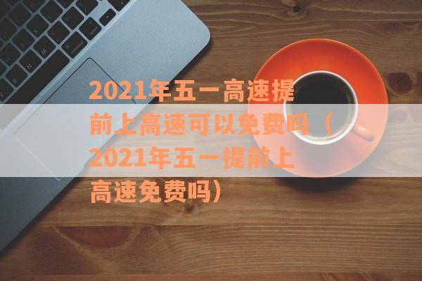 2021年五一高速提前上高速可以免费吗（2021年五一提前上高速免费吗）