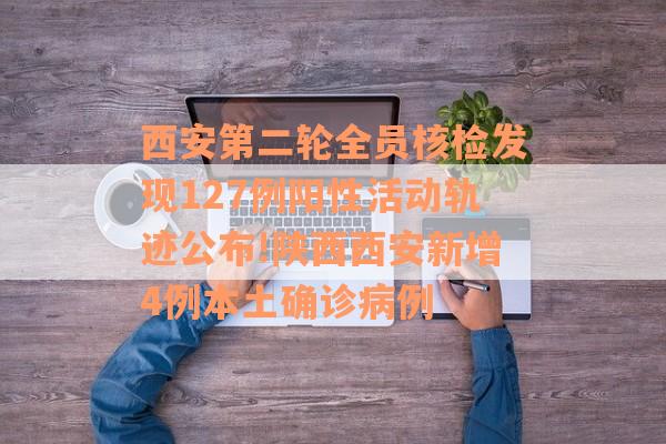 西安第二轮全员核检发现127例阳性活动轨迹公布!陕西西安新增4例本土确诊病例