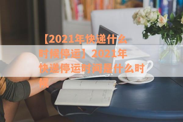 【2021年快递什么时候停运】2021年快递停运时间是什么时候