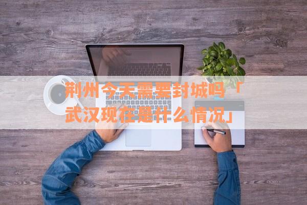 荆州今天需要封城吗「武汉现在是什么情况」