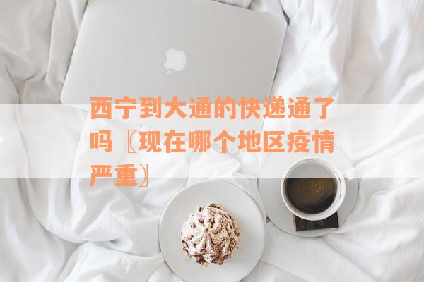 西宁到大通的快递通了吗〖现在哪个地区疫情严重〗