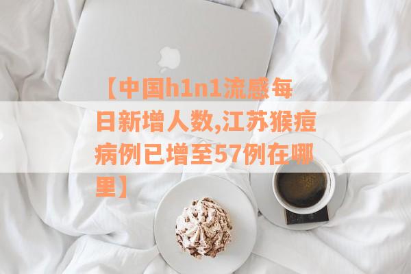 【中国h1n1流感每日新增人数,江苏猴痘病例已增至57例在哪里】