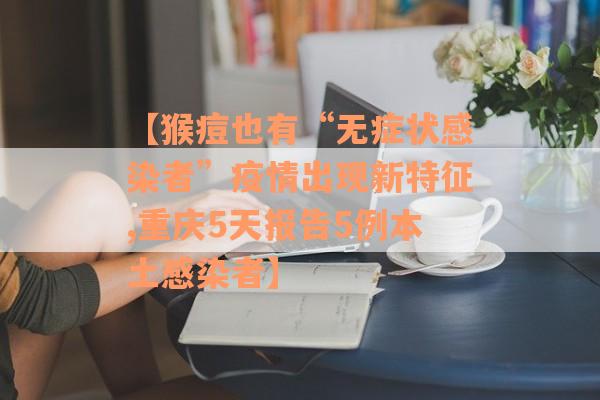 【猴痘也有“无症状感染者”疫情出现新特征,重庆5天报告5例本土感染者】
