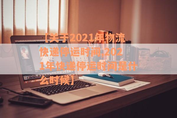 【关于2021年物流快递停运时间,2021年快递停运时间是什么时候】