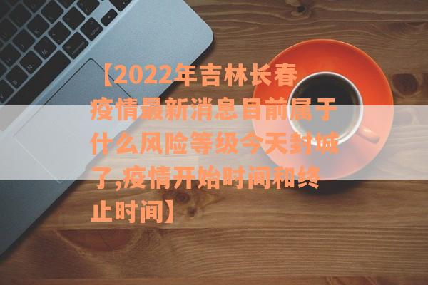 【2022年吉林长春疫情最新消息目前属于什么风险等级今天封城了,疫情开始时间和终止时间】